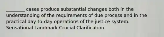 ________ cases produce substantial changes both in the understanding of the requirements of due process and in the practical day-to-day operations of the justice system. Sensational Landmark Crucial Clarification