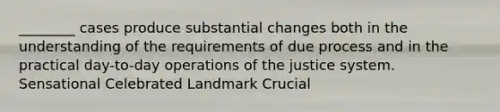 ________ cases produce substantial changes both in the understanding of the requirements of due process and in the practical day-to-day operations of the justice system. Sensational Celebrated Landmark Crucial