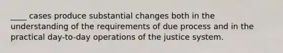 ____ cases produce substantial changes both in the understanding of the requirements of due process and in the practical day-to-day operations of the justice system.