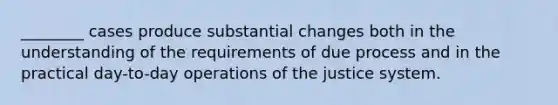 ________ cases produce substantial changes both in the understanding of the requirements of due process and in the practical day-to-day operations of the justice system.