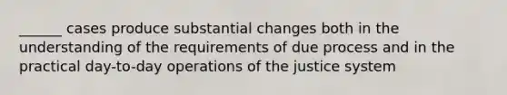 ______ cases produce substantial changes both in the understanding of the requirements of due process and in the practical day-to-day operations of the justice system