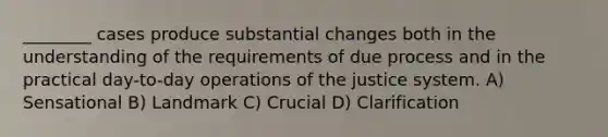 ________ cases produce substantial changes both in the understanding of the requirements of due process and in the practical day-to-day operations of the justice system. A) Sensational B) Landmark C) Crucial D) Clarification