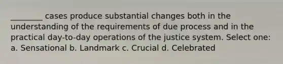 ________ cases produce substantial changes both in the understanding of the requirements of due process and in the practical day-to-day operations of the justice system. Select one: a. Sensational b. Landmark c. Crucial d. Celebrated