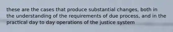 these are the cases that produce substantial changes, both in the understanding of the requirements of due process, and in the practical day to day operations of the justice system