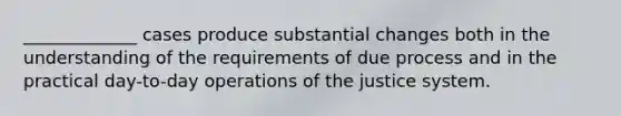 _____________ cases produce substantial changes both in the understanding of the requirements of due process and in the practical day-to-day operations of the justice system.