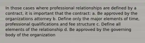 In those cases where professional relationships are defined by a contract, it is important that the contract: a. Be approved by the organizations attorney b. Define only the major elements of time, professional qualifications and fee structure c. Define all elements of the relationship d. Be approved by the governing body of the organization