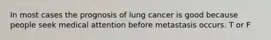 In most cases the prognosis of lung cancer is good because people seek medical attention before metastasis occurs. T or F