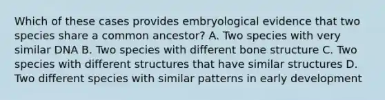 Which of these cases provides embryological evidence that two species share a common ancestor? A. Two species with very similar DNA B. Two species with different bone structure C. Two species with different structures that have similar structures D. Two different species with similar patterns in early development