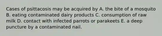 Cases of psittacosis may be acquired by A. the bite of a mosquito B. eating contaminated dairy products C. consumption of raw milk D. contact with infected parrots or parakeets E. a deep puncture by a contaminated nail.