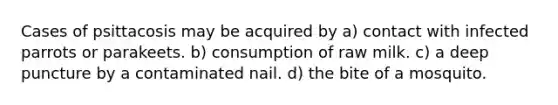 Cases of psittacosis may be acquired by a) contact with infected parrots or parakeets. b) consumption of raw milk. c) a deep puncture by a contaminated nail. d) the bite of a mosquito.