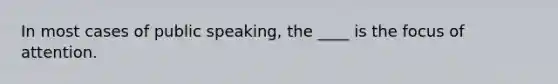 In most cases of public speaking, the ____ is the focus of attention.