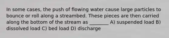 In some cases, the push of flowing water cause large particles to bounce or roll along a streambed. These pieces are then carried along the bottom of the stream as ________ A) suspended load B) dissolved load C) bed load D) discharge