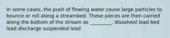 In some cases, the push of flowing water cause large particles to bounce or roll along a streambed. These pieces are then carried along the bottom of the stream as _________. dissolved load bed load discharge suspended load