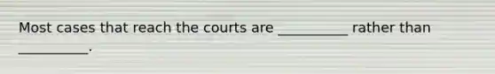 Most cases that reach the courts are __________ rather than __________.