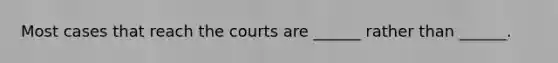 Most cases that reach the courts are ______ rather than ______.