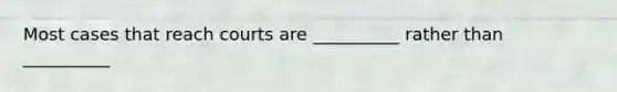 Most cases that reach courts are __________ rather than __________