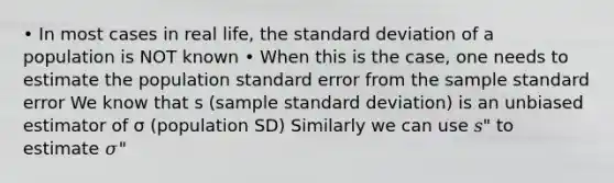 • In most cases in real life, the standard deviation of a population is NOT known • When this is the case, one needs to estimate the population standard error from the sample standard error We know that s (sample standard deviation) is an unbiased estimator of σ (population SD) Similarly we can use 𝑠" to estimate 𝜎"