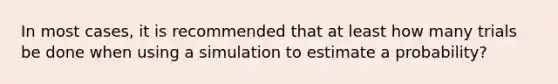 In most​ cases, it is recommended that at least how many trials be done when using a simulation to estimate a​ probability?