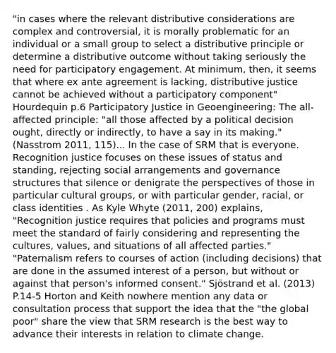 "in cases where the relevant distributive considerations are complex and controversial, it is morally problematic for an individual or a small group to select a distributive principle or determine a distributive outcome without taking seriously the need for participatory engagement. At minimum, then, it seems that where ex ante agreement is lacking, distributive justice cannot be achieved without a participatory component" Hourdequin p.6 Participatory Justice in Geoengineering: The all-affected principle: "all those affected by a political decision ought, directly or indirectly, to have a say in its making." (Nasstrom 2011, 115)... In the case of SRM that is everyone. Recognition justice focuses on these issues of status and standing, rejecting social arrangements and governance structures that silence or denigrate the perspectives of those in particular cultural groups, or with particular gender, racial, or class identities . As Kyle Whyte (2011, 200) explains, "Recognition justice requires that policies and programs must meet the standard of fairly considering and representing the cultures, values, and situations of all affected parties." "Paternalism refers to courses of action (including decisions) that are done in the assumed interest of a person, but without or against that person's informed consent." Sjöstrand et al. (2013) P.14-5 Horton and Keith nowhere mention any data or consultation process that support the idea that the "the global poor" share the view that SRM research is the best way to advance their interests in relation to climate change.