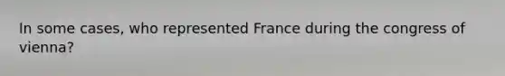 In some cases, who represented France during the congress of vienna?