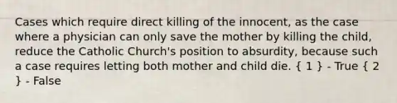 Cases which require direct killing of the innocent, as the case where a physician can only save the mother by killing the child, reduce the Catholic Church's position to absurdity, because such a case requires letting both mother and child die. ( 1 ) - True ( 2 ) - False