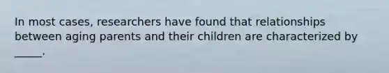 In most cases, researchers have found that relationships between aging parents and their children are characterized by _____.