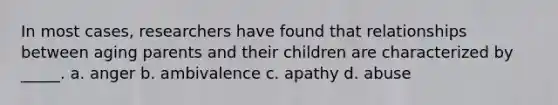 In most cases, researchers have found that relationships between aging parents and their children are characterized by _____. a. anger b. ambivalence c. apathy d. abuse