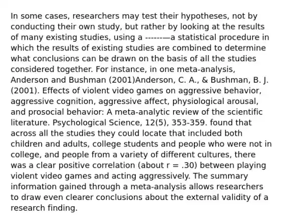 In some cases, researchers may test their hypotheses, not by conducting their own study, but rather by looking at the results of many existing studies, using a ------—a statistical procedure in which the results of existing studies are combined to determine what conclusions can be drawn on the basis of all the studies considered together. For instance, in one meta-analysis, Anderson and Bushman (2001)Anderson, C. A., & Bushman, B. J. (2001). Effects of violent video games on aggressive behavior, aggressive cognition, aggressive affect, physiological arousal, and prosocial behavior: A meta-analytic review of the scientific literature. Psychological Science, 12(5), 353-359. found that across all the studies they could locate that included both children and adults, college students and people who were not in college, and people from a variety of different cultures, there was a clear positive correlation (about r = .30) between playing violent video games and acting aggressively. The summary information gained through a meta-analysis allows researchers to draw even clearer conclusions about the external validity of a research finding.