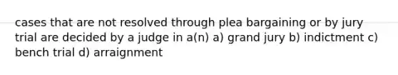 cases that are not resolved through plea bargaining or by jury trial are decided by a judge in a(n) a) grand jury b) indictment c) bench trial d) arraignment