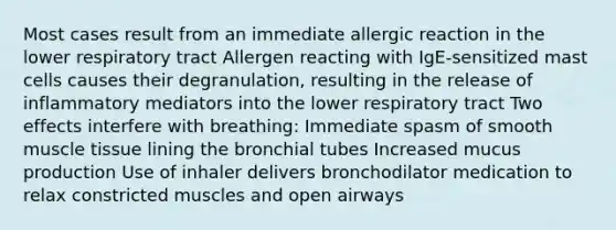 Most cases result from an immediate allergic reaction in the lower respiratory tract Allergen reacting with IgE-sensitized mast cells causes their degranulation, resulting in the release of inflammatory mediators into the lower respiratory tract Two effects interfere with breathing: Immediate spasm of smooth <a href='https://www.questionai.com/knowledge/kMDq0yZc0j-muscle-tissue' class='anchor-knowledge'>muscle tissue</a> lining the bronchial tubes Increased mucus production Use of inhaler delivers bronchodilator medication to relax constricted muscles and open airways