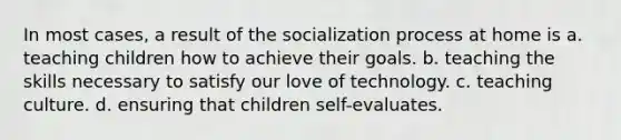 In most cases, a result of the socialization process at home is a. teaching children how to achieve their goals. b. teaching the skills necessary to satisfy our love of technology. c. teaching culture. d. ensuring that children self-evaluates.