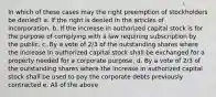 In which of these cases may the right preemption of stockholders be denied? a. If the right is denied in the articles of incorporation. b. If the increase in authorized capital stock is for the purpose of complying with a law requiring subscription by the public. c. By a vote of 2/3 of the outstanding shares where the increase in authorized capital stock shall be exchanged for a property needed for a corporate purpose. d. By a vote of 2/3 of the outstanding shares where the increase in authorized capital stock shall be used to pay the corporate debts previously contracted e. All of the above