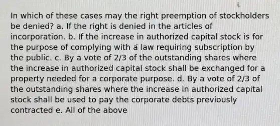 In which of these cases may the right preemption of stockholders be denied? a. If the right is denied in the articles of incorporation. b. If the increase in authorized capital stock is for the purpose of complying with a law requiring subscription by the public. c. By a vote of 2/3 of the outstanding shares where the increase in authorized capital stock shall be exchanged for a property needed for a corporate purpose. d. By a vote of 2/3 of the outstanding shares where the increase in authorized capital stock shall be used to pay the corporate debts previously contracted e. All of the above