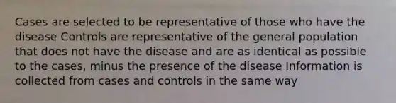 Cases are selected to be representative of those who have the disease Controls are representative of the general population that does not have the disease and are as identical as possible to the cases, minus the presence of the disease Information is collected from cases and controls in the same way