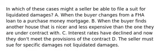 In which of these cases might a seller be able to file a suit for liquidated damages? A. When the buyer changes from a FHA loan to a purchase money mortgage. B. When the buyer finds another house that is nicer and less expensive than the one they are under contract with. C. Interest rates have declined and now they don't meet the provisions of the contract D. The seller must sue for specific damages not liquidated damages.