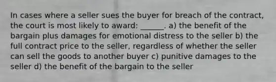 In cases where a seller sues the buyer for breach of the contract, the court is most likely to award: ______. a) the benefit of the bargain plus damages for emotional distress to the seller b) the full contract price to the seller, regardless of whether the seller can sell the goods to another buyer c) punitive damages to the seller d) the benefit of the bargain to the seller