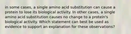 in some cases, a single amino acid substitution can cause a protein to lose its biological activity. In other cases, a single amino acid substitution causes no change to a protein's biological activity. Which statement can best be used as evidence to support an explanation for these observations?