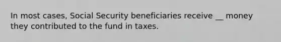 In most cases, Social Security beneficiaries receive __ money they contributed to the fund in taxes.