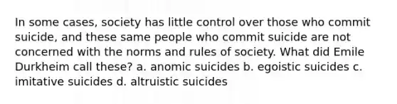 In some cases, society has little control over those who commit suicide, and these same people who commit suicide are not concerned with the norms and rules of society. What did Emile Durkheim call these? a. anomic suicides b. egoistic suicides c. imitative suicides d. altruistic suicides