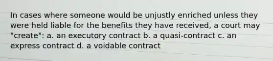 In cases where someone would be unjustly enriched unless they were held liable for the benefits they have received, a court may "create": a. an executory contract b. a quasi-contract c. an express contract d. a voidable contract