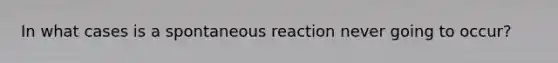 In what cases is a spontaneous reaction never going to occur?