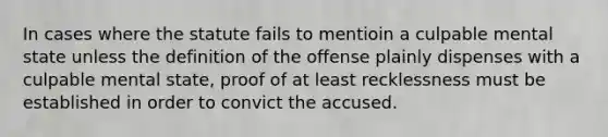 In cases where the statute fails to mentioin a culpable mental state unless the definition of the offense plainly dispenses with a culpable mental state, proof of at least recklessness must be established in order to convict the accused.