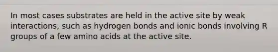 In most cases substrates are held in the active site by weak interactions, such as hydrogen bonds and ionic bonds involving R groups of a few amino acids at the active site.