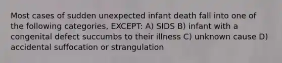 Most cases of sudden unexpected infant death fall into one of the following categories, EXCEPT: A) SIDS B) infant with a congenital defect succumbs to their illness C) unknown cause D) accidental suffocation or strangulation