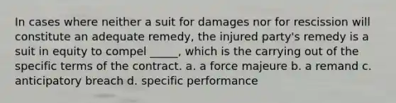 In cases where neither a suit for damages nor for rescission will constitute an adequate remedy, the injured party's remedy is a suit in equity to compel _____, which is the carrying out of the specific terms of the contract. a. a force majeure b. a remand c. anticipatory breach d. specific performance