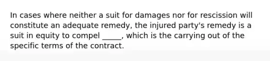 In cases where neither a suit for damages nor for rescission will constitute an adequate remedy, the injured party's remedy is a suit in equity to compel _____, which is the carrying out of the specific terms of the contract.