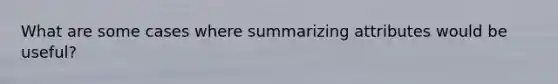 What are some cases where summarizing attributes would be useful?