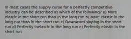 In most cases the supply curve for a perfectly competitive industry can be described as which of the following? a) More elastic in the short run than in the long run b) More elastic in the long run than in the short run c) Downward sloping in the short run d) Perfectly inelastic in the long run e) Perfectly elastic in the short run