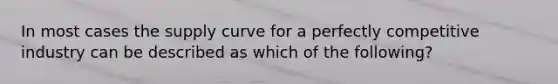 In most cases the supply curve for a perfectly competitive industry can be described as which of the following?