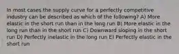 In most cases the supply curve for a perfectly competitive industry can be described as which of the following? A) More elastic in the short run than in the long run B) More elastic in the long run than in the short run C) Downward sloping in the short run D) Perfectly inelastic in the long run E) Perfectly elastic in the short run